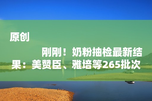 原创
            刚刚！奶粉抽检最新结果：美赞臣、雅培等265批次产品全部合格