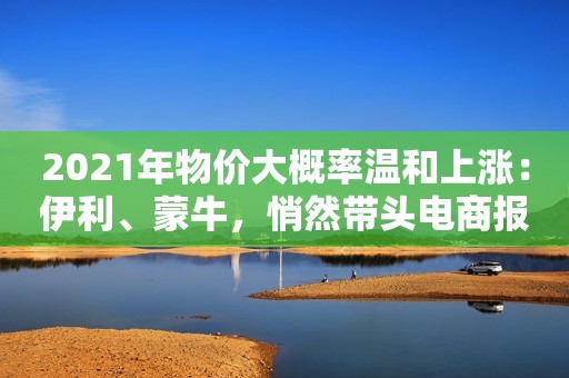 2021年物价大概率温和上涨：伊利、蒙牛，悄然带头电商报2021-01-25 09:53电商报2021-01-25 09:53