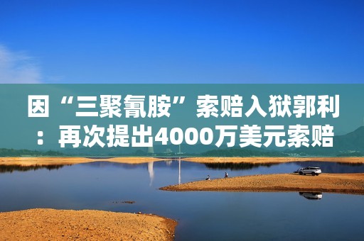 因“三聚氰胺”索赔入狱郭利：再次提出4000万美元索赔