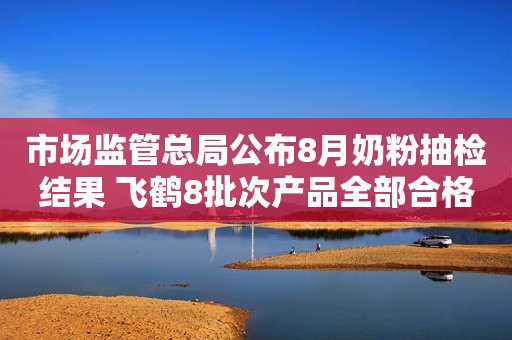 市场监管总局公布8月奶粉抽检结果 飞鹤8批次产品全部合格环球网2018-08-28 08:58环球网2018-08-28 08:58