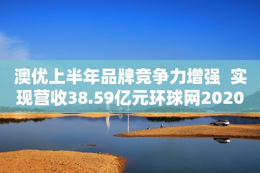 澳优上半年品牌竞争力增强  实现营收38.59亿元环球网2020-08-14 12:44环球网2020-08-14 12:44