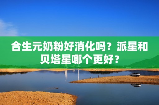 合生元奶粉好消化吗？派星和贝塔星哪个更好？