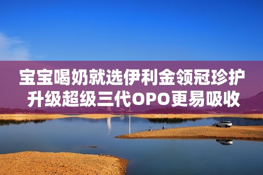 宝宝喝奶就选伊利金领冠珍护 升级超级三代OPO更易吸收