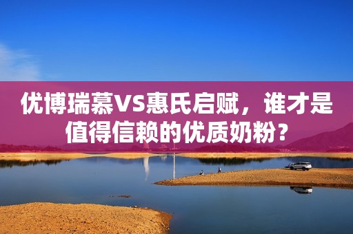 优博瑞慕VS惠氏启赋，谁才是值得信赖的优质奶粉？