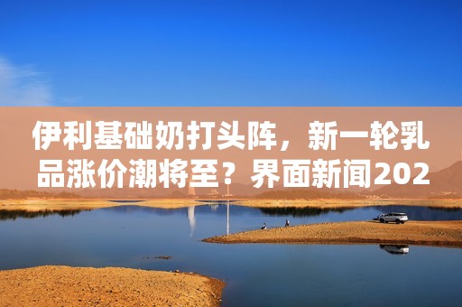 伊利基础奶打头阵，新一轮乳品涨价潮将至？界面新闻2021-01-05 17:17界面新闻2021-01-05 17:17