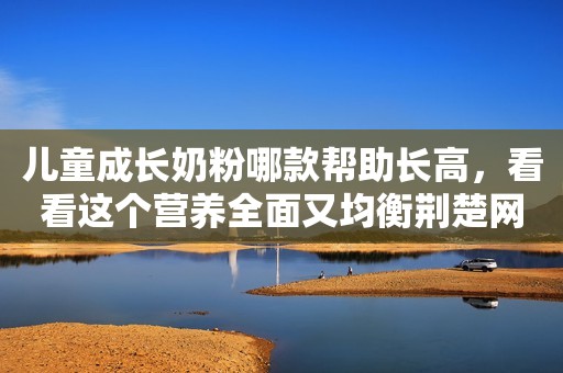 儿童成长奶粉哪款帮助长高，看看这个营养全面又均衡荆楚网2023-11-23 11:23荆楚网2023-11-23 11:23