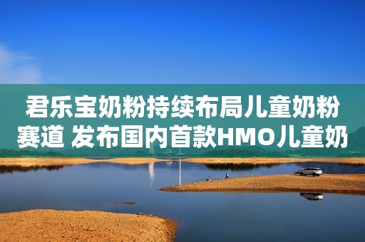 君乐宝奶粉持续布局儿童奶粉赛道 发布国内首款HMO儿童奶粉