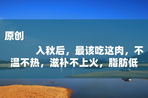 原创
            入秋后，最该吃这肉，不温不热，滋补不上火，脂肪低，吃了不发胖