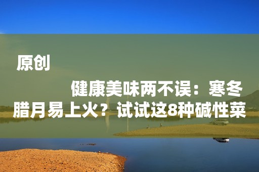 原创
            健康美味两不误：寒冬腊月易上火？试试这8种碱性菜