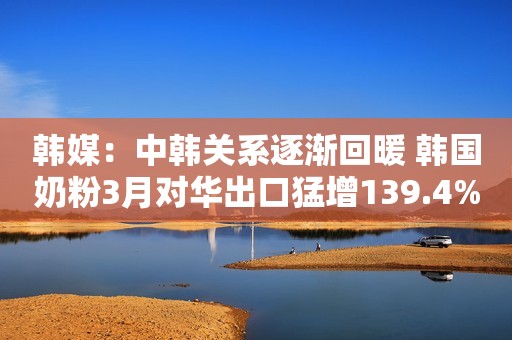 韩媒：中韩关系逐渐回暖 韩国奶粉3月对华出口猛增139.4%中国江苏网2018-04-19 09:26中国江苏网2018-04-19 09:26