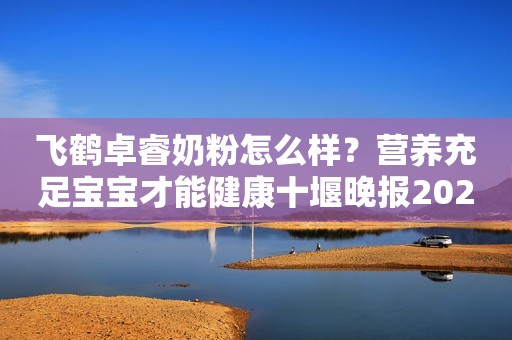 飞鹤卓睿奶粉怎么样？营养充足宝宝才能健康十堰晚报2023-11-24 16:06十堰晚报2023-11-24 16:06