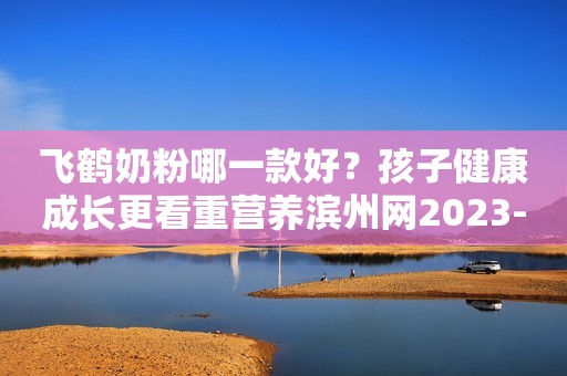 飞鹤奶粉哪一款好？孩子健康成长更看重营养滨州网2023-11-24 09:14湖北滨州网2023-11-24 09:14湖北