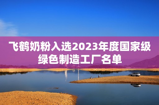 飞鹤奶粉入选2023年度国家级绿色制造工厂名单