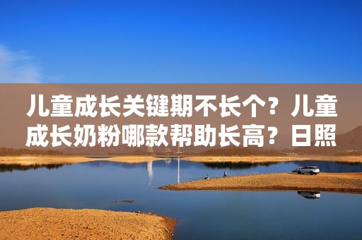 儿童成长关键期不长个？儿童成长奶粉哪款帮助长高？日照新闻网2023-11-28 15:54安徽日照新闻网2023-11-28 15:54安徽