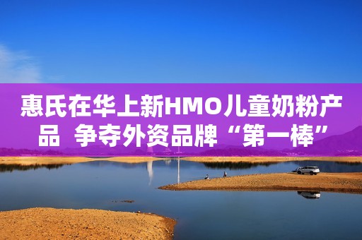 惠氏在华上新HMO儿童奶粉产品  争夺外资品牌“第一棒”