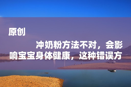 原创
            冲奶粉方法不对，会影响宝宝身体健康，这种错误方法很多老人爱用