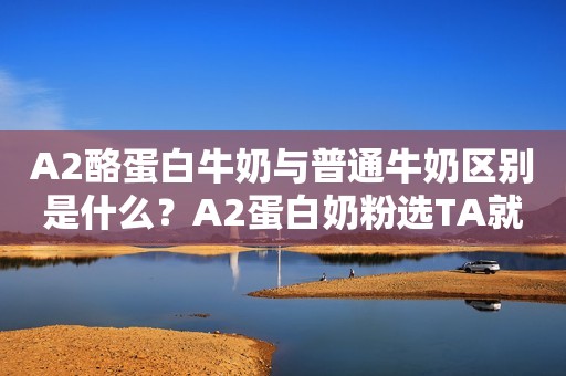 A2酪蛋白牛奶与普通牛奶区别是什么？A2蛋白奶粉选TA就可以