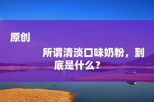 原创
            所谓清淡口味奶粉，到底是什么？