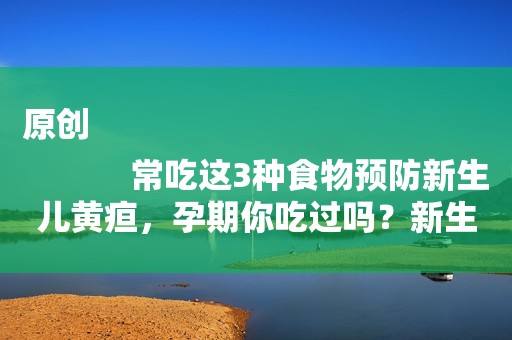 原创
            常吃这3种食物预防新生儿黄疸，孕期你吃过吗？新生儿黄疸别大意