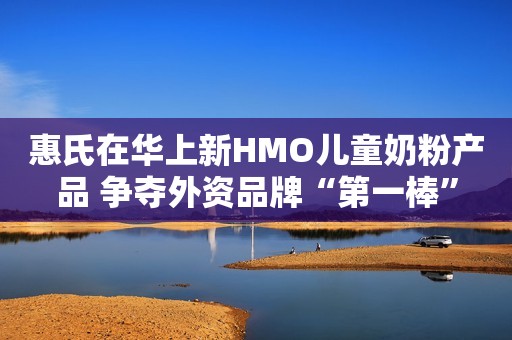 惠氏在华上新HMO儿童奶粉产品 争夺外资品牌“第一棒”