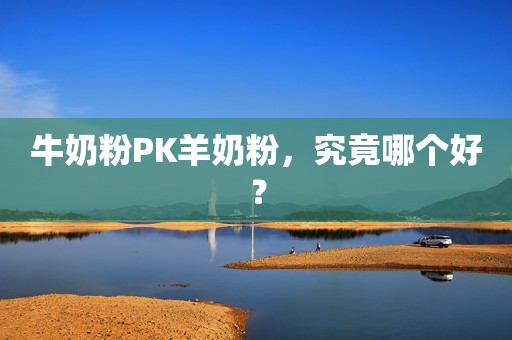 牛奶粉PK羊奶粉，究竟哪个好？