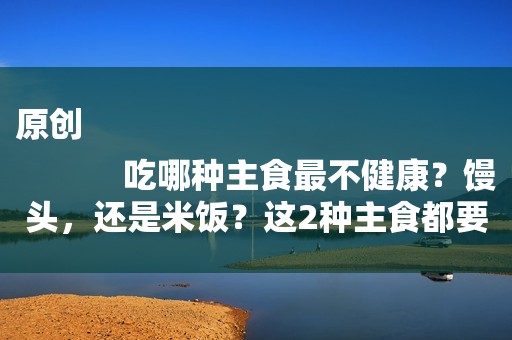 原创
            吃哪种主食最不健康？馒头，还是米饭？这2种主食都要少吃了