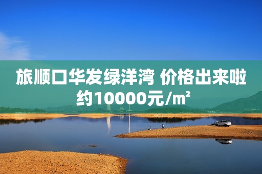 旅顺口华发绿洋湾 价格出来啦 约10000元/㎡