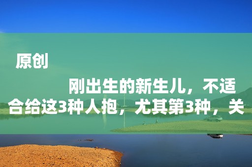 原创
            刚出生的新生儿，不适合给这3种人抱，尤其第3种，关系再好也不行