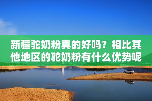 新疆驼奶粉真的好吗？相比其他地区的驼奶粉有什么优势呢？