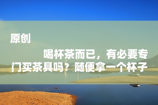 原创
            喝杯茶而已，有必要专门买茶具吗？随便拿一个杯子泡不行吗？