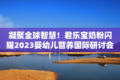 凝聚全球智慧！君乐宝奶粉闪耀2023婴幼儿营养国际研讨会