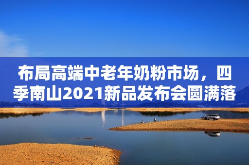 布局高端中老年奶粉市场，四季南山2021新品发布会圆满落幕