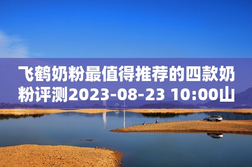 飞鹤奶粉最值得推荐的四款奶粉评测2023-08-23 10:00山东奶粉评测2023-08-23 10:00山东