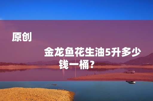 原创
            金龙鱼花生油5升多少钱一桶？