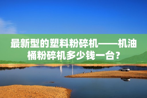 最新型的塑料粉碎机——机油桶粉碎机多少钱一台？