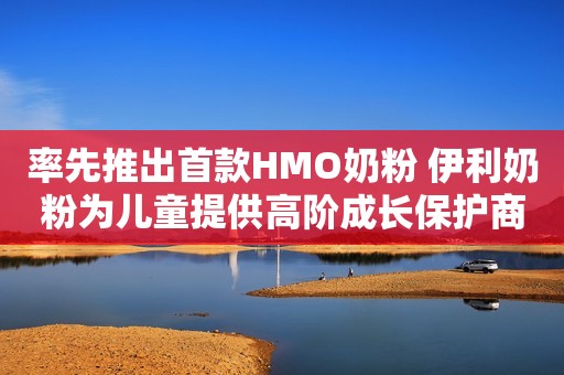 率先推出首款HMO奶粉 伊利奶粉为儿童提供高阶成长保护商丘网2023-12-08 11:59河南商丘网2023-12-08 11:59河南