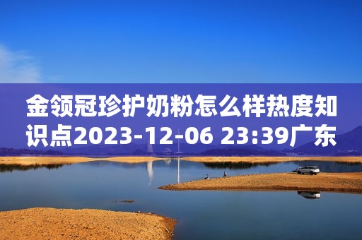 金领冠珍护奶粉怎么样热度知识点2023-12-06 23:39广东热度知识点2023-12-06 23:39广东伊利奶粉 金领冠珍护系列 幼儿配方奶粉 3段130克（1-3岁幼儿适用）京东月销量1万好评率98%无理由退换京东配送伊利奶粉 金领冠珍护系列 幼儿配方奶粉 3段130克（1-3岁幼儿适用）¥32.9