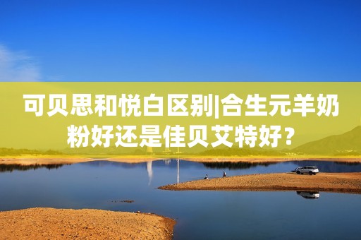 可贝思和悦白区别|合生元羊奶粉好还是佳贝艾特好？