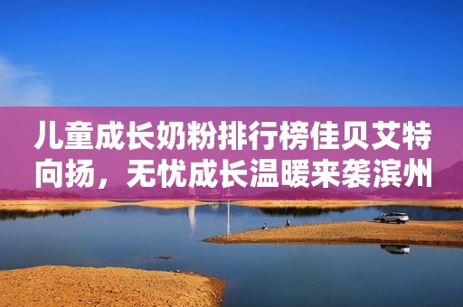 儿童成长奶粉排行榜佳贝艾特向扬，无忧成长温暖来袭滨州网2023-12-08 16:16湖北滨州网2023-12-08 16:16湖北