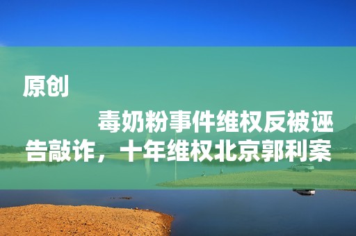 原创
            毒奶粉事件维权反被诬告敲诈，十年维权北京郭利案，迟到的正义