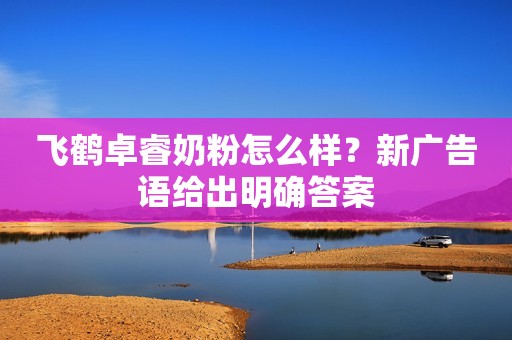 飞鹤卓睿奶粉怎么样？新广告语给出明确答案