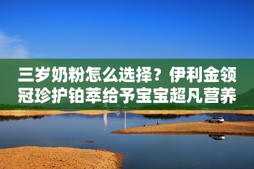 三岁奶粉怎么选择？伊利金领冠珍护铂萃给予宝宝超凡营养守护