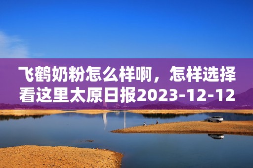 飞鹤奶粉怎么样啊，怎样选择看这里太原日报2023-12-12 11:12山西太原日报2023-12-12 11:12山西