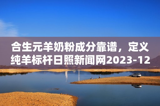 合生元羊奶粉成分靠谱，定义纯羊标杆日照新闻网2023-12-11 15:29安徽日照新闻网2023-12-11 15:29安徽