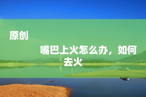 原创
            嘴巴上火怎么办，如何去火