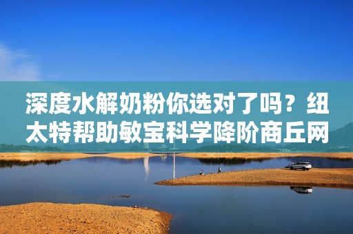 深度水解奶粉你选对了吗？纽太特帮助敏宝科学降阶商丘网2023-12-12 11:48河南商丘网2023-12-12 11:48河南