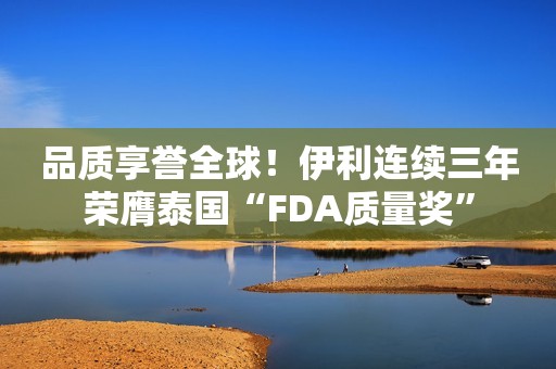 品质享誉全球！伊利连续三年荣膺泰国“FDA质量奖”