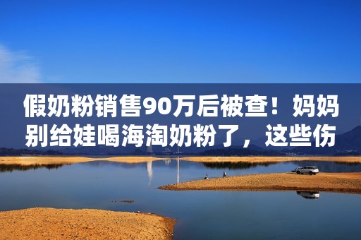 假奶粉销售90万后被查！妈妈别给娃喝海淘奶粉了，这些伤害要清楚