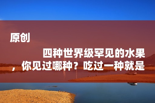 原创
            四种世界级罕见的水果，你见过哪种？吃过一种就是土豪，不夸张！