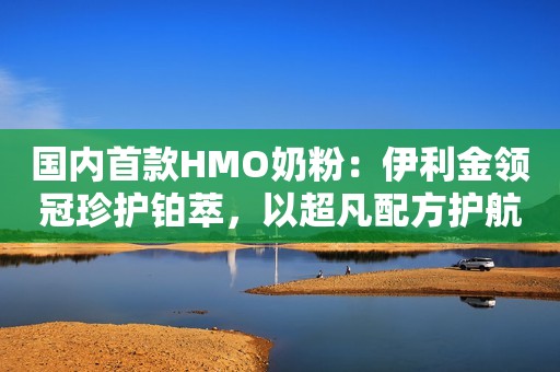 国内首款HMO奶粉：伊利金领冠珍护铂萃，以超凡配方护航孩子成长